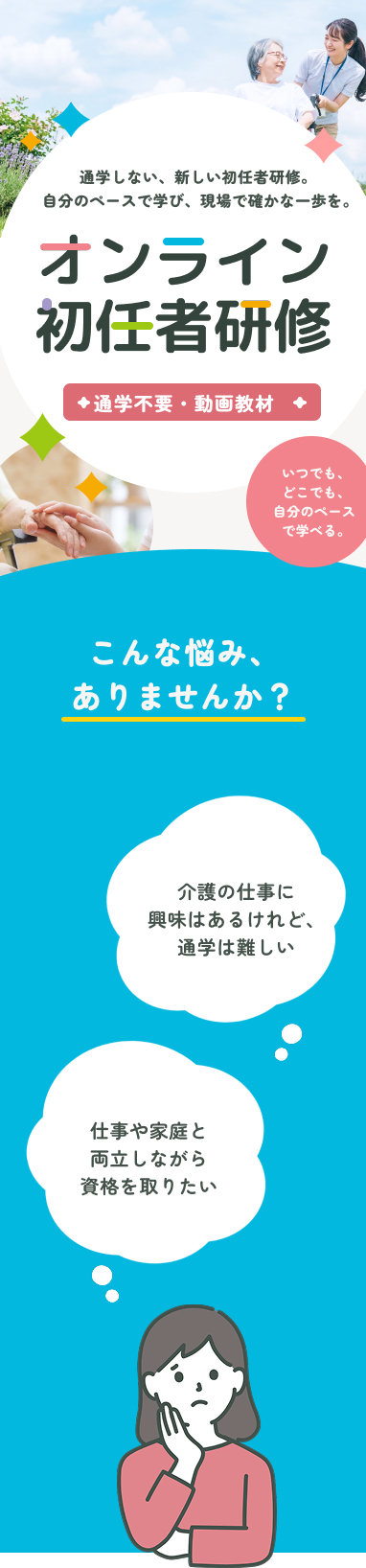 通学しない、新しい初任者研修。自分のペースで学び、現場で確かな一歩を。オンライン初任者研修 通学不要・動画教材 いつでも、どこでも、自分のペースで学べる。こんなお悩みありませんか？仕事と家庭と両立しながら資格を取りたい 介護の仕事に興味貼るけど、通学は難しい